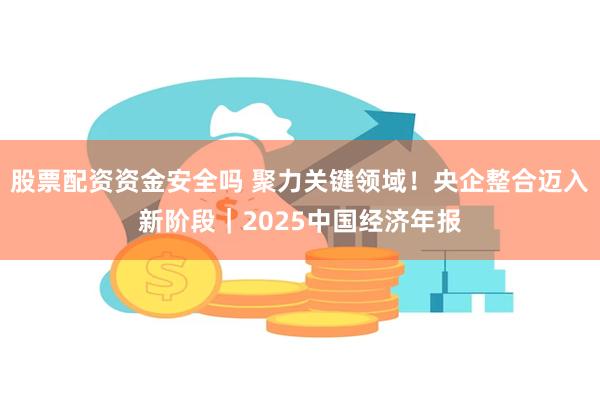 股票配资资金安全吗 聚力关键领域！央企整合迈入新阶段｜2025中国经济年报